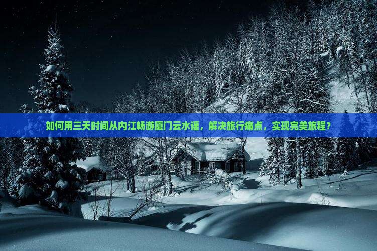 如何用三天时间从内江畅游厦门云水谣，解决旅行痛点，实现完美旅程？