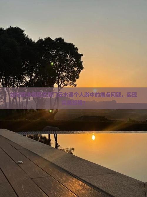如何解决揭阳至厦门云水谣个人游中的痛点问题，实现完美旅程？