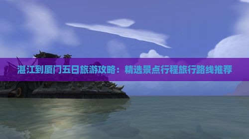 湛江到厦门五日旅游攻略：精选景点行程旅行路线推荐