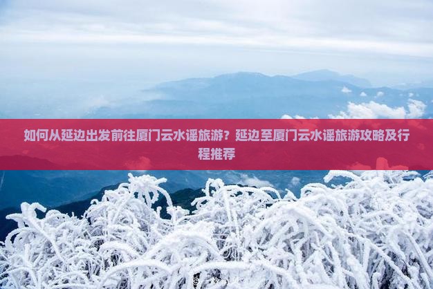 如何从延边出发前往厦门云水谣旅游？延边至厦门云水谣旅游攻略及行程推荐