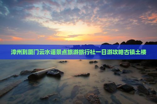 漳州到厦门云水谣景点旅游旅行社一日游攻略古镇土楼