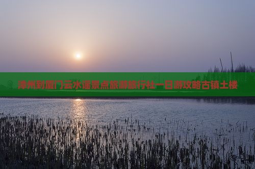 漳州到厦门云水谣景点旅游旅行社一日游攻略古镇土楼