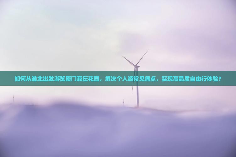 如何从淮北出发游览厦门菽庄花园，解决个人游常见痛点，实现高品质自由行体验？