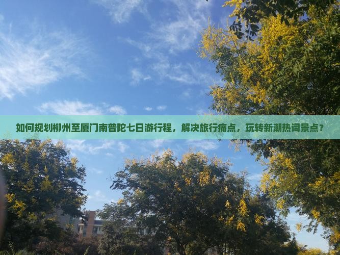 如何规划柳州至厦门南普陀七日游行程，解决旅行痛点，玩转新潮热词景点？
