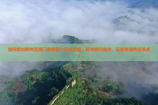 如何规划柳州至厦门南普陀七日游行程，解决旅行痛点，玩转新潮热词景点？