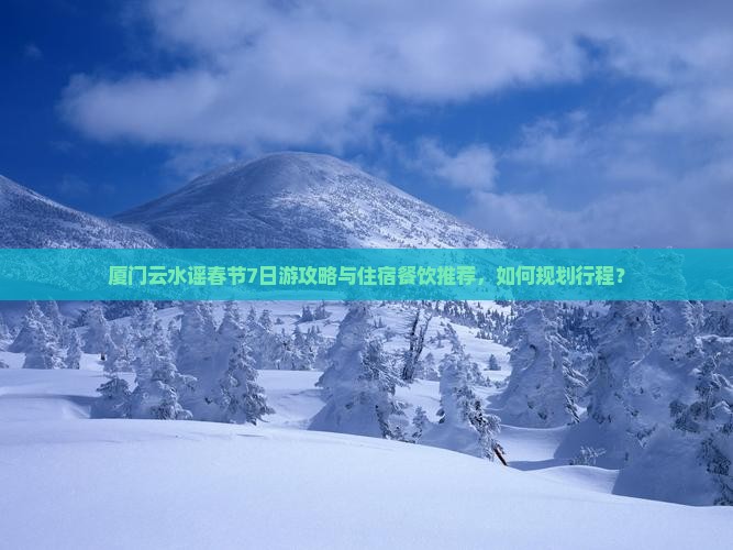厦门云水谣春节7日游攻略与住宿餐饮推荐，如何规划行程？