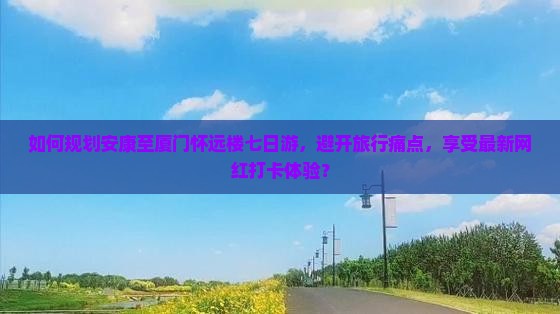 如何规划安康至厦门怀远楼七日游，避开旅行痛点，享受最新网红打卡体验？