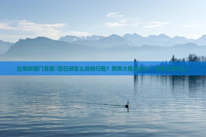 白城到厦门曾厝垵四日游怎么安排行程？费用大概是多少？需要注意什么？
