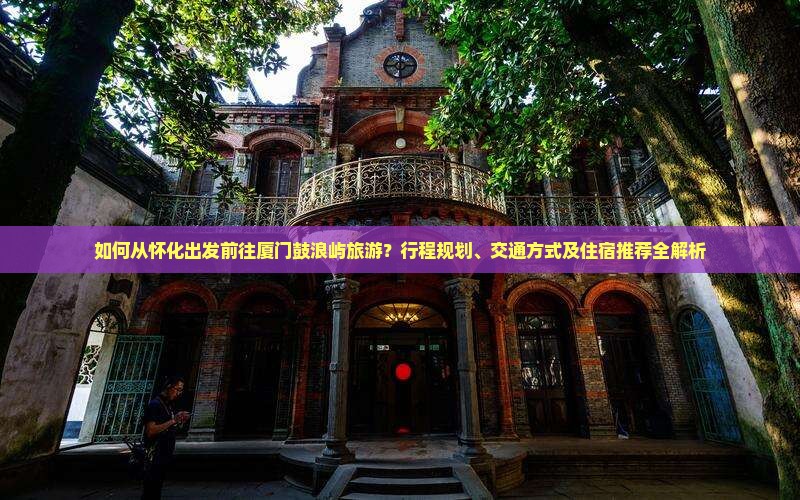 如何从怀化出发前往厦门鼓浪屿旅游？行程规划、交通方式及住宿推荐全解析