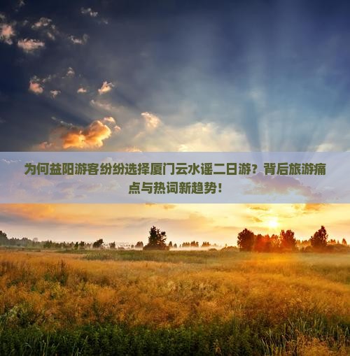 为何益阳游客纷纷选择厦门云水谣二日游？背后旅游痛点与热词新趋势！