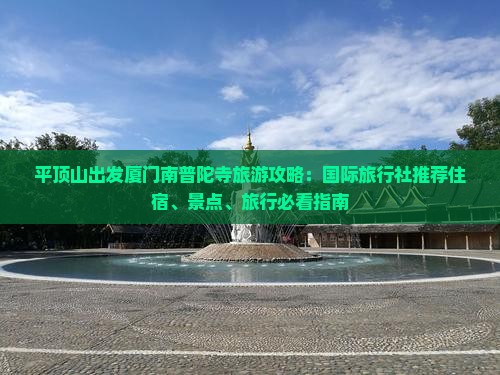 平顶山出发厦门南普陀寺旅游攻略：国际旅行社推荐住宿、景点、旅行必看指南