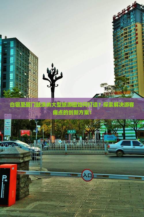 白银至厦门鼓浪屿大型旅游团如何打造？探索解决游客痛点的创新方案！