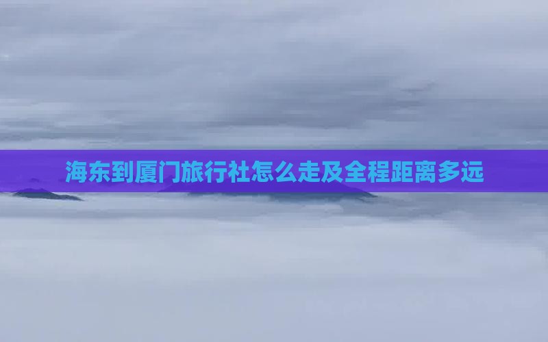 海东到厦门旅行社怎么走及全程距离多远
