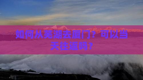 如何从芜湖去厦门？可以当天往返吗？