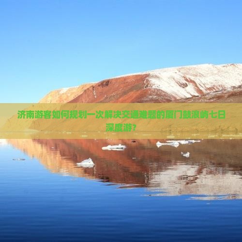 济南游客如何规划一次解决交通难题的厦门鼓浪屿七日深度游？