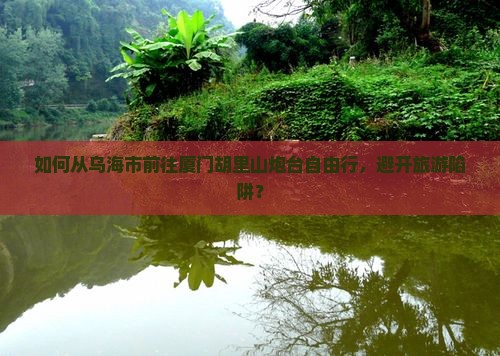如何从乌海市前往厦门胡里山炮台自由行，避开旅游陷阱？