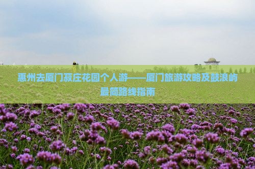 惠州去厦门菽庄花园个人游——厦门旅游攻略及鼓浪屿最简路线指南
