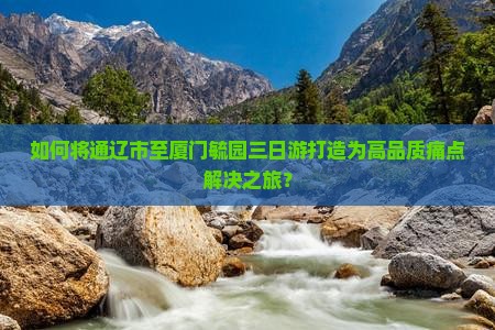 如何将通辽市至厦门毓园三日游打造为高品质痛点解决之旅？