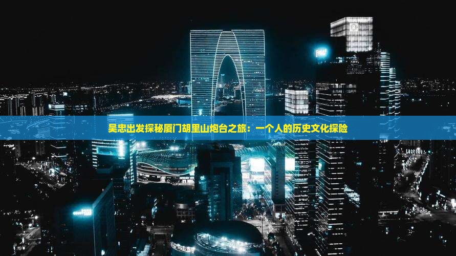 吴忠出发探秘厦门胡里山炮台之旅：一个人的历史文化探险
