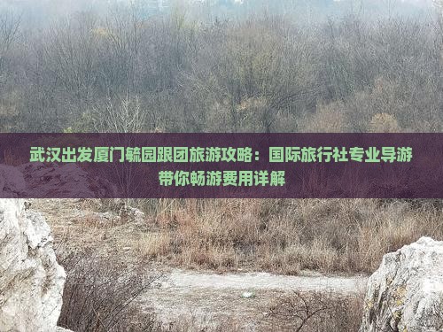 武汉出发厦门毓园跟团旅游攻略：国际旅行社专业导游带你畅游费用详解