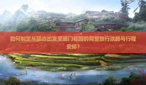 如何制定从延边出发至厦门毓园的完整旅行攻略与行程安排？