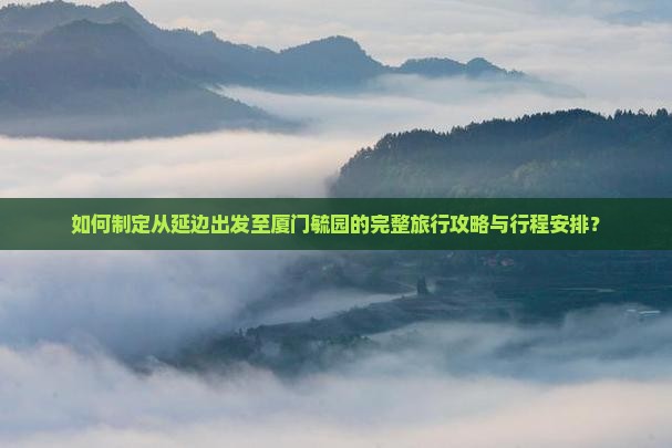 如何制定从延边出发至厦门毓园的完整旅行攻略与行程安排？