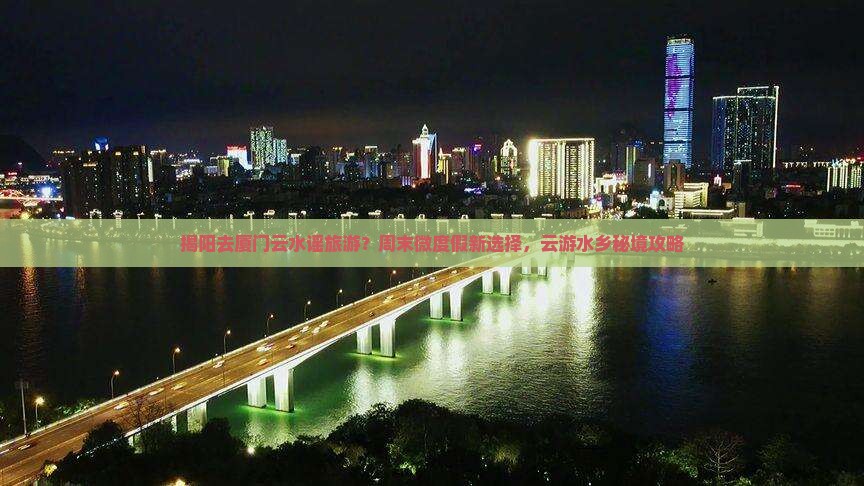 揭阳去厦门云水谣旅游？周末微度假新选择，云游水乡秘境攻略