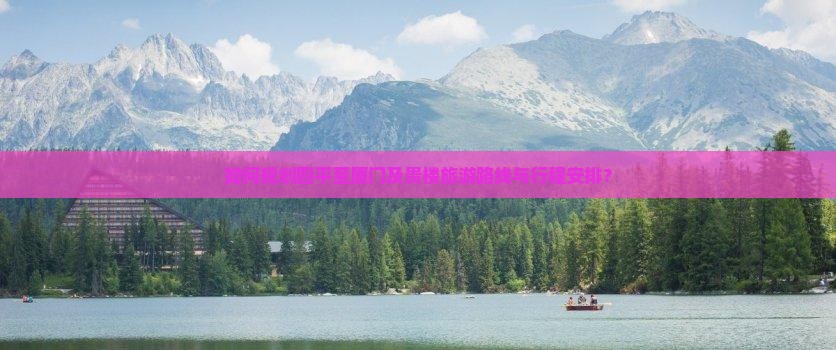 如何规划四平至厦门及贵楼旅游路线与行程安排？