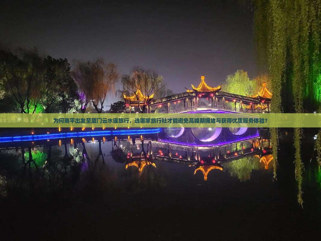为何南平出发至厦门云水谣旅行，选哪家旅行社才能避免高峰期拥堵与获得优质服务体验？