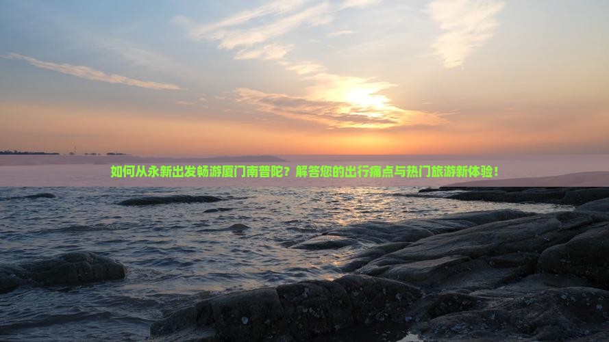 如何从永新出发畅游厦门南普陀？解答您的出行痛点与热门旅游新体验！