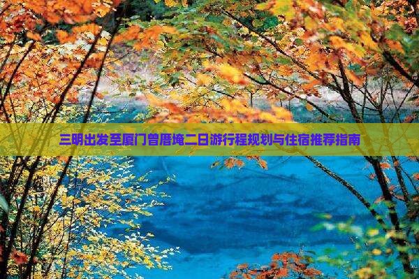 三明出发至厦门曾厝埯二日游行程规划与住宿推荐指南