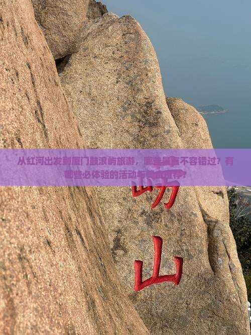 从红河出发到厦门鼓浪屿旅游，哪些景点不容错过？有哪些必体验的活动与美食推荐？