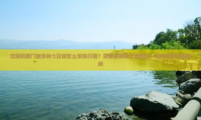 沈阳到厦门鼓浪屿七日游怎么安排行程？需要提前预订酒店吗？如何规划交通路峡