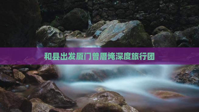 和县出发厦门曾厝埯深度旅行团