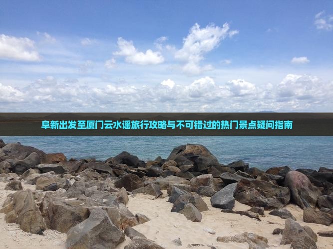 阜新出发至厦门云水谣旅行攻略与不可错过的热门景点疑问指南