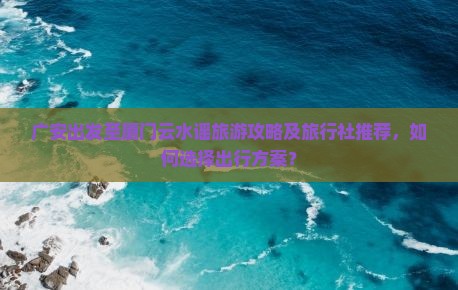 广安出发至厦门云水谣旅游攻略及旅行社推荐，如何选择出行方案？