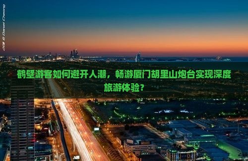 鹤壁游客如何避开人潮，畅游厦门胡里山炮台实现深度旅游体验？