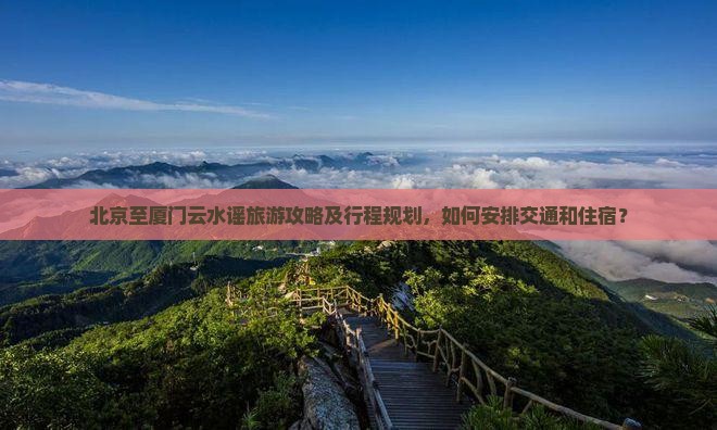 北京至厦门云水谣旅游攻略及行程规划，如何安排交通和住宿？