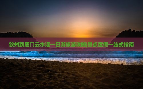 钦州到厦门云水谣一日游旅游攻略|景点度假一站式指南