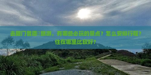 去厦门曾厝垵旅游，有哪些必玩的景点？怎么安排行程？住在哪里比较好？
