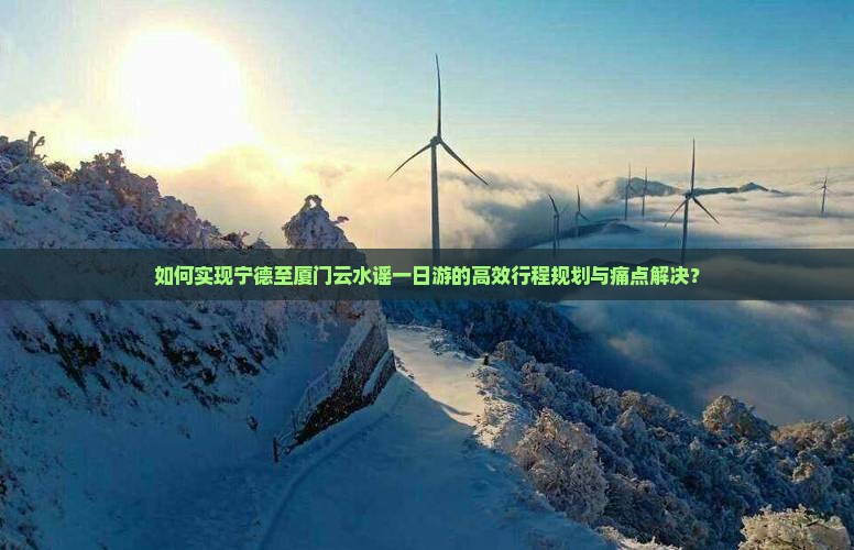 如何实现宁德至厦门云水谣一日游的高效行程规划与痛点解决？