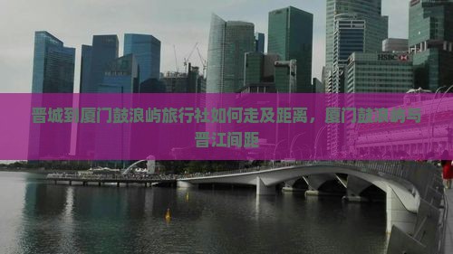 晋城到厦门鼓浪屿旅行社如何走及距离，厦门鼓浪屿与晋江间距