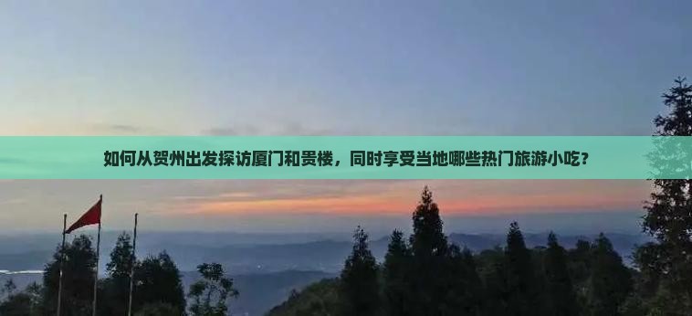 如何从贺州出发探访厦门和贵楼，同时享受当地哪些热门旅游小吃？