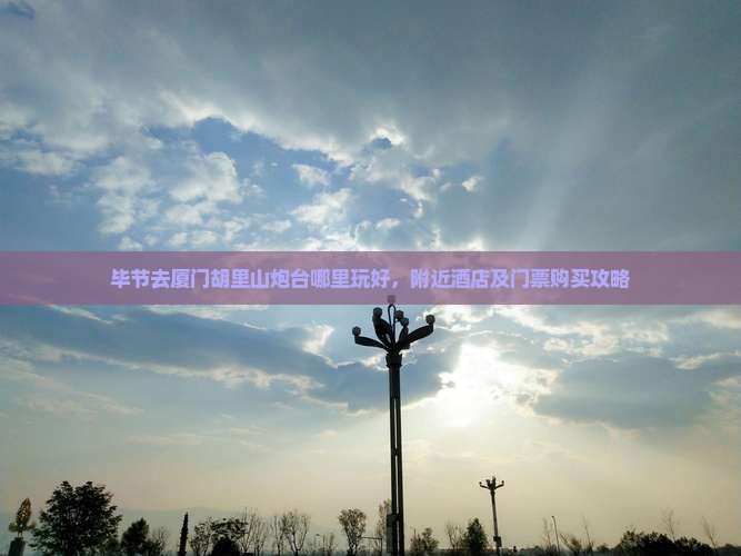 毕节去厦门胡里山炮台哪里玩好，附近酒店及门票购买攻略