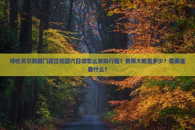 呼伦贝尔到厦门菽庄花园六日游怎么安排行程？费用大概是多少？需要准备什么？