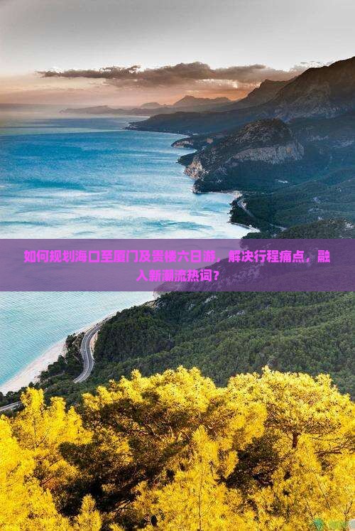 如何规划海口至厦门及贵楼六日游，解决行程痛点，融入新潮流热词？
