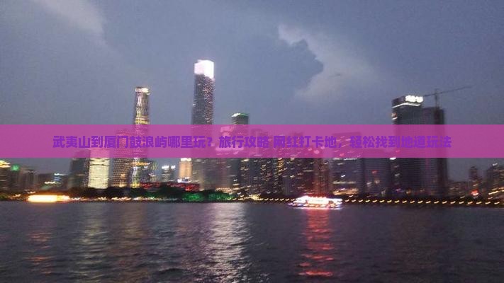 武夷山到厦门鼓浪屿哪里玩？旅行攻略+网红打卡地，轻松找到地道玩法