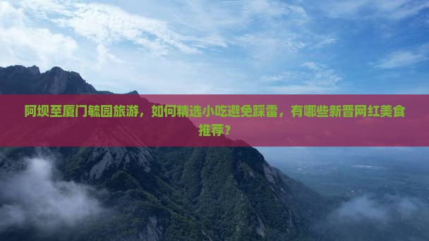 阿坝至厦门毓园旅游，如何精选小吃避免踩雷，有哪些新晋网红美食推荐？