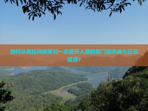 如何从克拉玛依策划一次避开人潮的厦门鼓浪屿七日深度游？