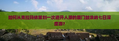 如何从克拉玛依策划一次避开人潮的厦门鼓浪屿七日深度游？